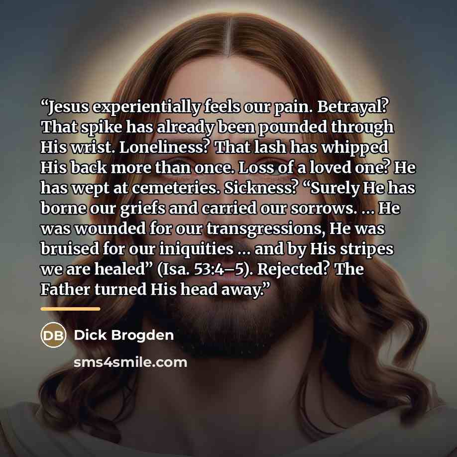 “Jesus experientially feels our pain. Betrayal? That spike has already been pounded through His wrist. Loneliness? That lash has whipped His back more than once. Loss of a loved one? He has wept at cemeteries. Sickness? “Surely He has borne our griefs and carried our sorrows. … He was wounded for…” quote by Dick Brogden