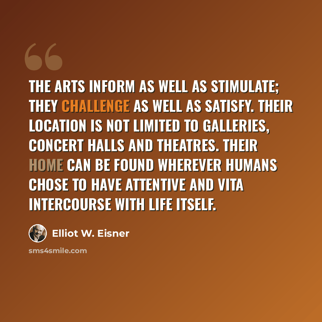 “The arts inform as well as stimulate; they challenge as well as satisfy. Their location is not limited to galleries, concert halls and theatres. Their home can be found wherever humans chose to have attentive and vita intercourse with life itself.” quote by Elliot W. Eisner