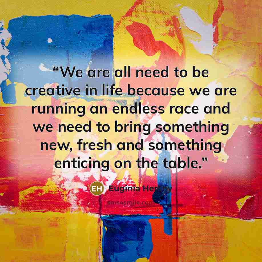 “We are all need to be creative in life because we are running an endless race and we need to bring something new, fresh and something enticing on the table.” quote by Euginia Herlihy