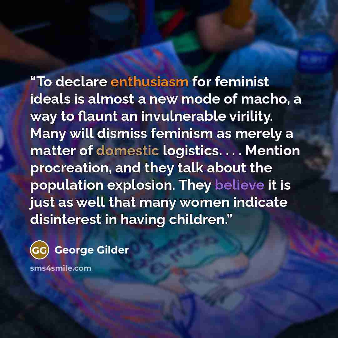 “To declare enthusiasm for feminist ideals is almost a new mode of macho, a way to flaunt an invulnerable virility. Many will dismiss feminism as merely a matter of domestic logistics. . . . Mention procreation, and they talk about the population explosion. They believe it is just as well that many…” quote by George Gilder