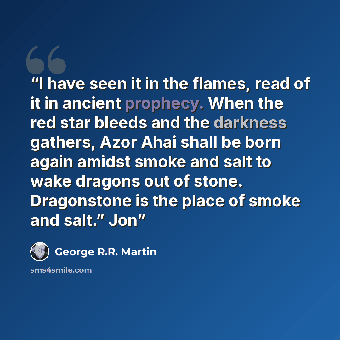 “I have seen it in the flames, read of it in ancient prophecy. When the red star bleeds and the darkness gathers, Azor Ahai shall be born again amidst smoke and salt to wake dragons out of stone. Dragonstone is the place of smoke and salt.” Jon” quote by George R.R. Martin