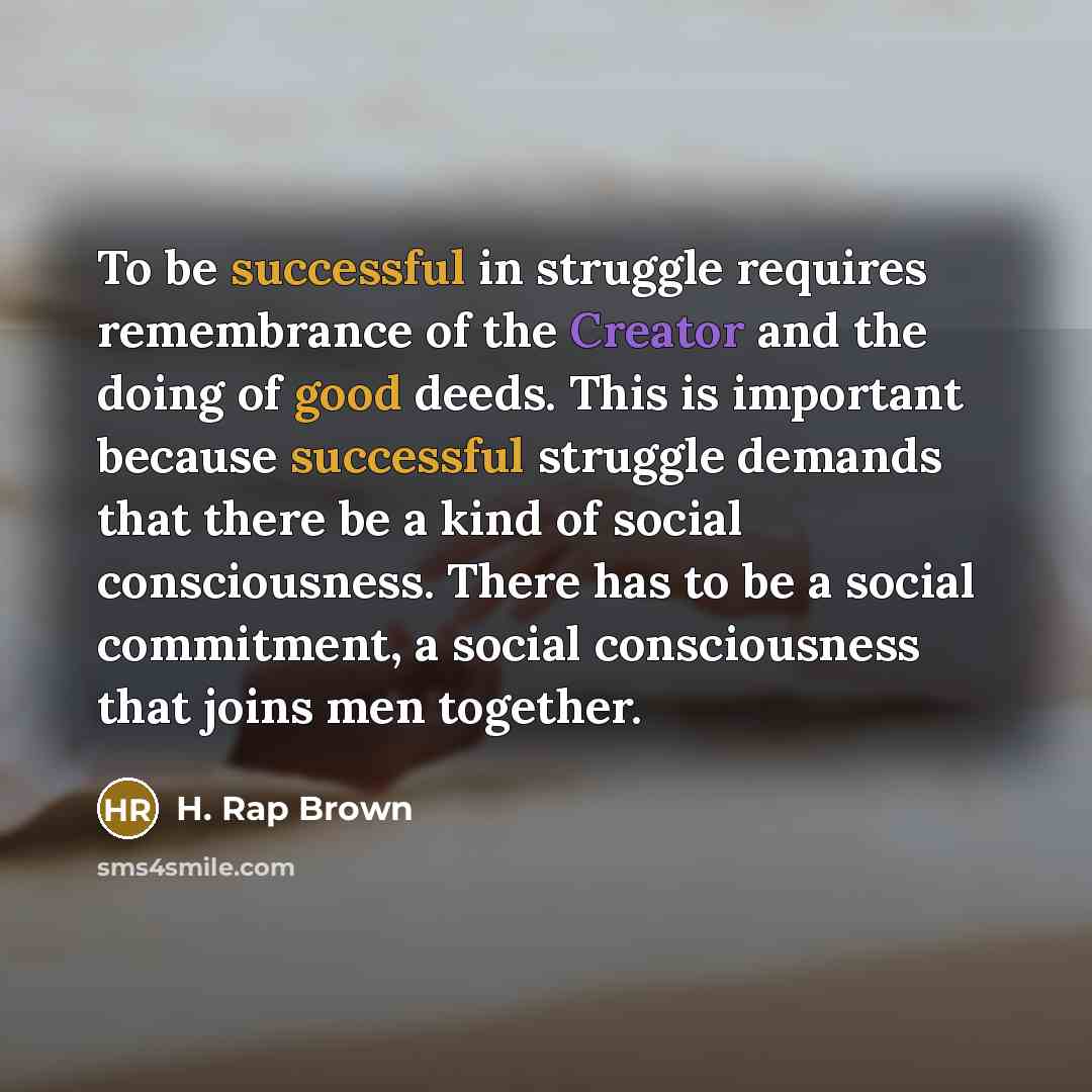 “To be successful in struggle requires remembrance of the Creator and the doing of good deeds. This is important because successful struggle demands that there be a kind of social consciousness. There has to be a social commitment, a social consciousness that joins men together.” quote by H. Rap Brown