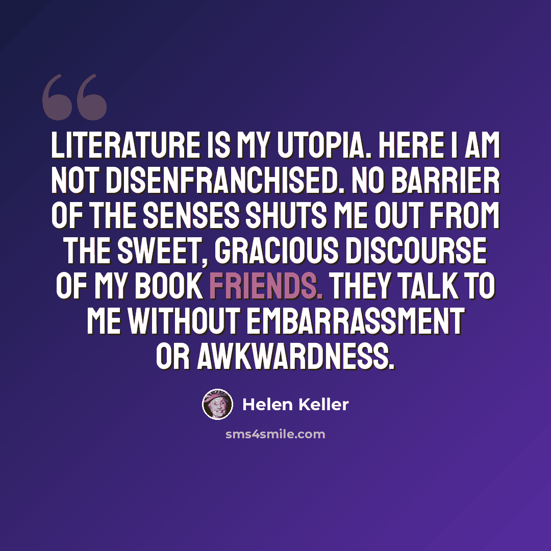 “Literature is my Utopia. Here I am not disenfranchised. No barrier of the senses shuts me out from the sweet, gracious discourse of my book friends. They talk to me without embarrassment or awkwardness.” quote by Helen Keller