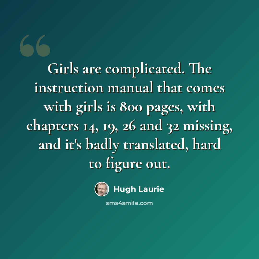 “Girls are complicated. The instruction manual that comes with girls is 800 pages, with chapters 14, 19, 26 and 32 missing, and it's badly translated, hard to figure out.” quote by Hugh Laurie
