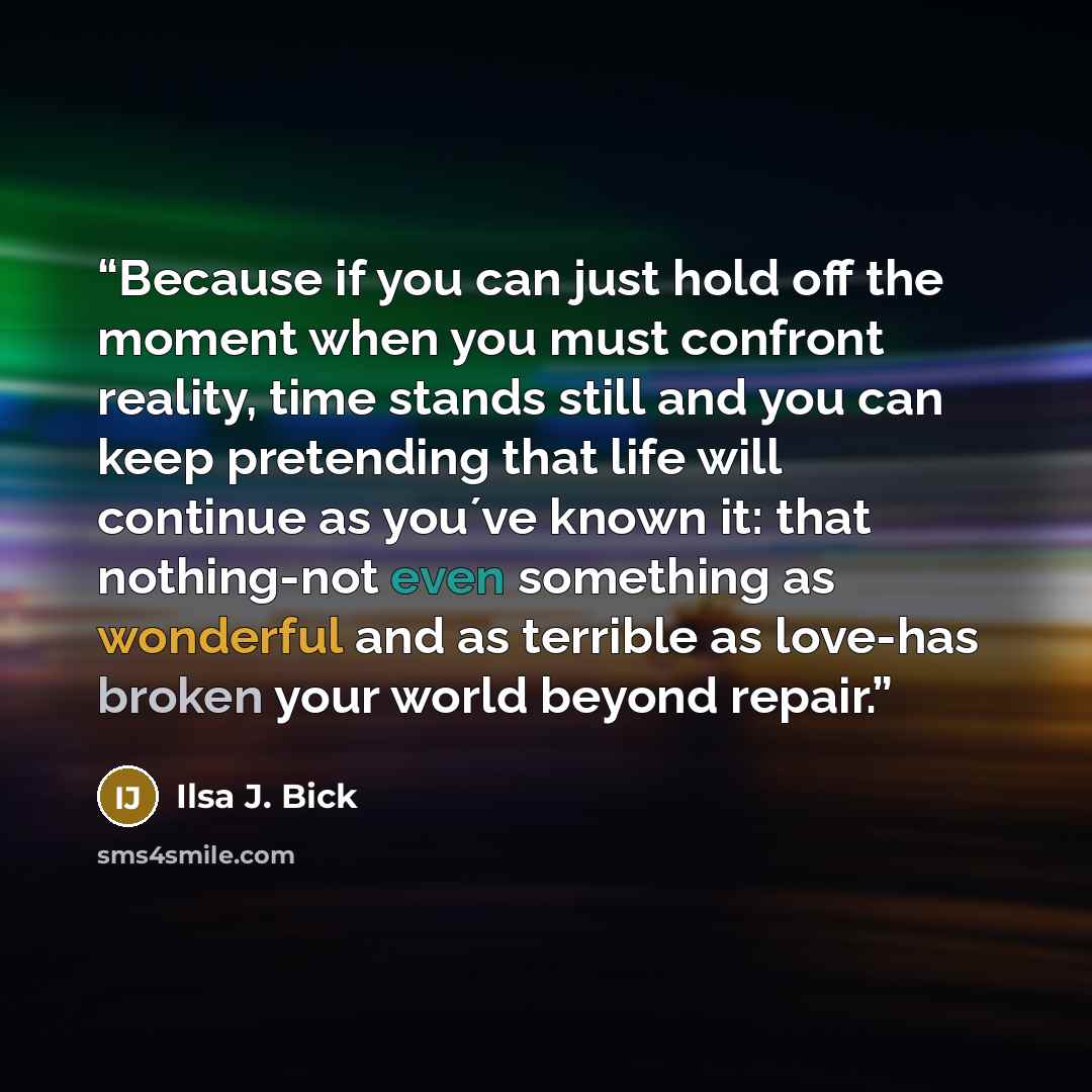 “Because if you can just hold off the moment when you must confront reality, time stands still and you can keep pretending that life will continue as you´ve known it: that nothing-not even something as wonderful and as terrible as love-has broken your world beyond repair.” quote by Ilsa J. Bick