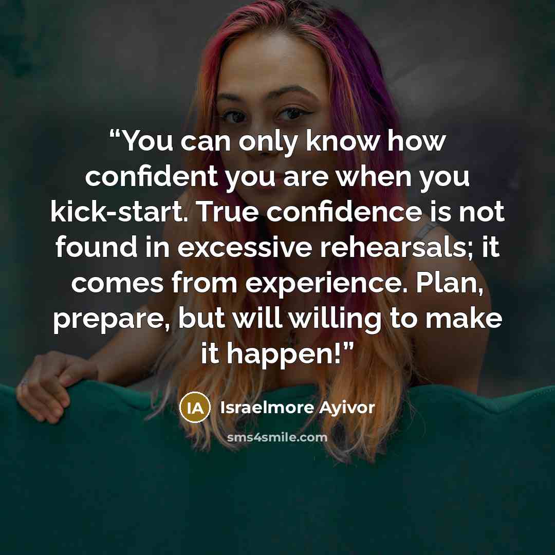 “You can only know how confident you are when you kick-start. True confidence is not found in excessive rehearsals; it comes from experience. Plan, prepare, but will willing to make it happen!” quote by Israelmore Ayivor
