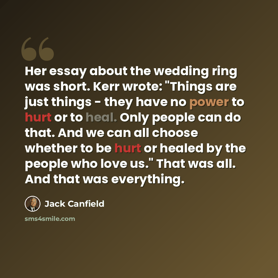 “Her essay about the wedding ring was short. Kerr wrote: "Things are just things - they have no power to hurt or to heal. Only people can do that. And we can all choose whether to be hurt or healed by the people who love us." That was all. And that was everything.” quote by Jack Canfield