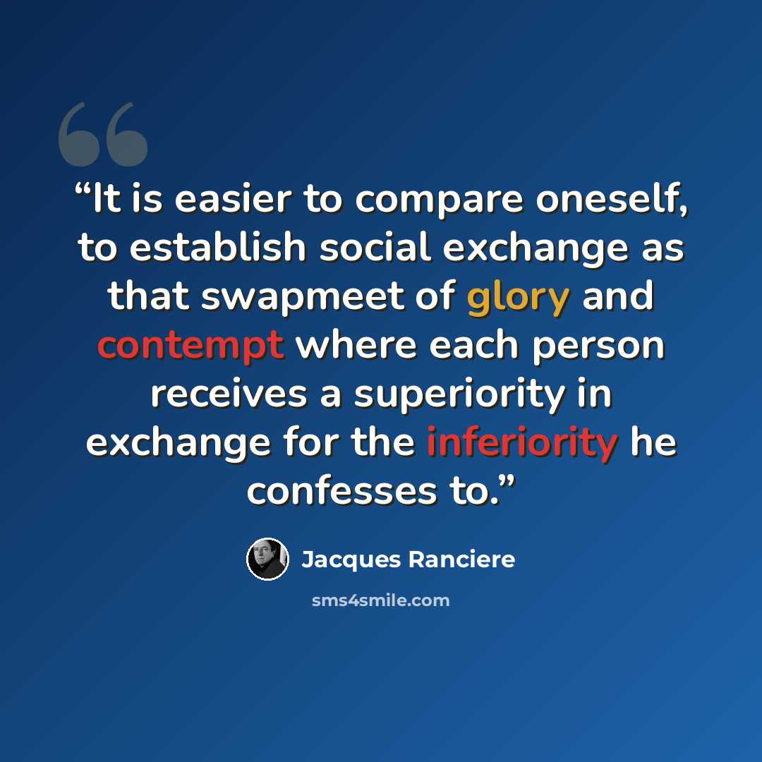 “It is easier to compare oneself, to establish social exchange as that swapmeet of glory and contempt where each person receives a superiority in exchange for the inferiority he confesses to.” quote by Jacques Rancière
