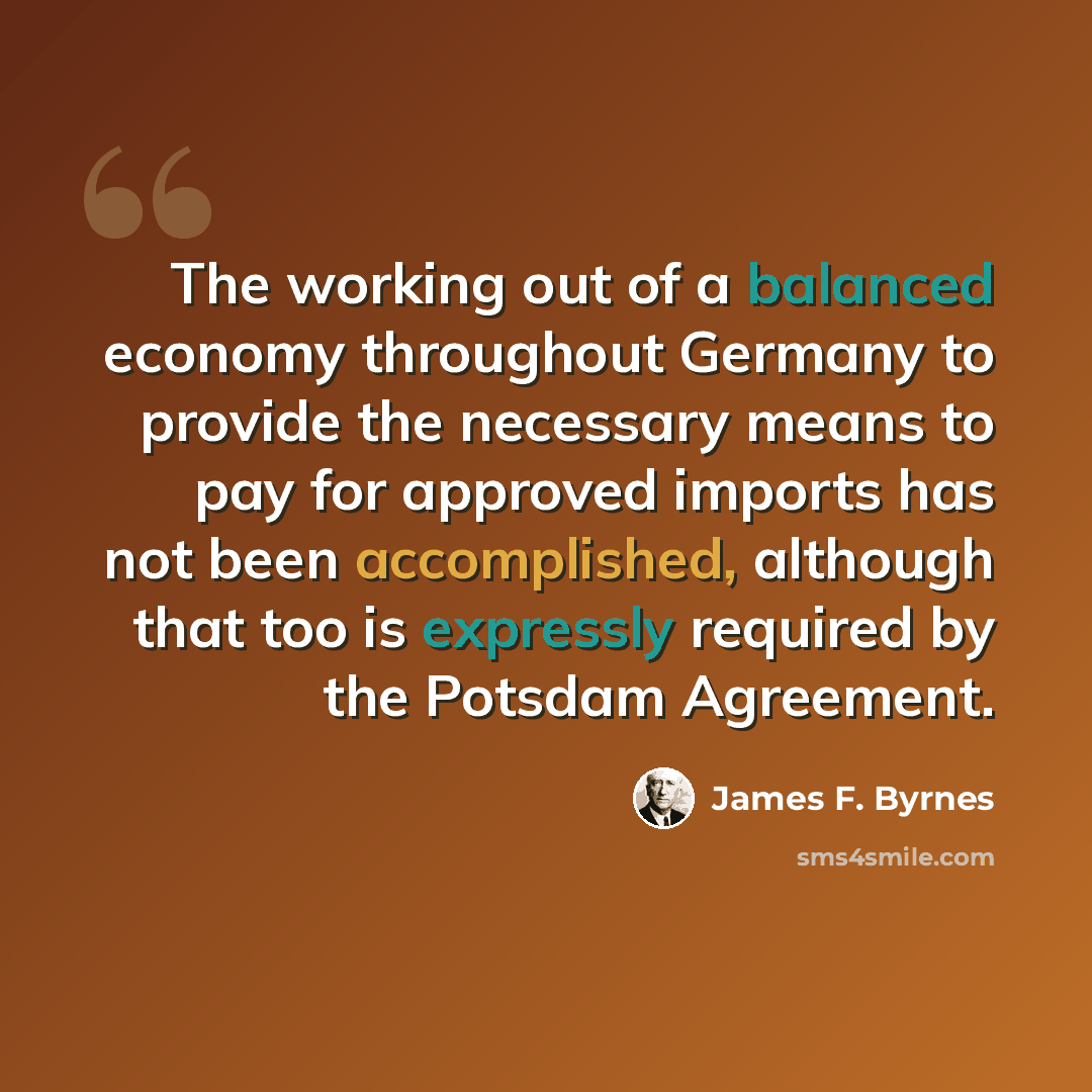 “The working out of a balanced economy throughout Germany to provide the necessary means to pay for approved imports has not been accomplished, although that too is expressly required by the Potsdam Agreement.” quote by James F. Byrnes