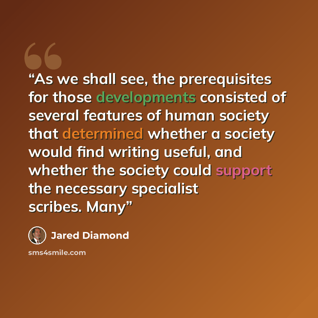 “As we shall see, the prerequisites for those developments consisted of several features of human society that determined whether a society would find writing useful, and whether the society could support the necessary specialist scribes. Many” quote by Jared Diamond