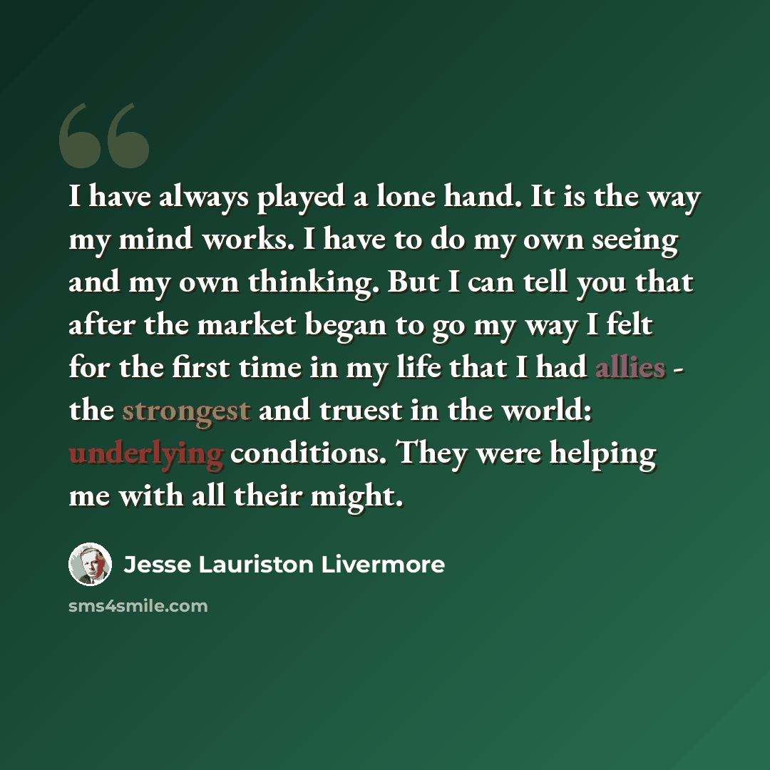 “I have always played a lone hand. It is the way my mind works. I have to do my own seeing and my own thinking. But I can tell you that after the market began to go my way I felt for the first time in my life that I had allies - the strongest and truest in the world: underlying conditions. They…” quote by Jesse Lauriston Livermore