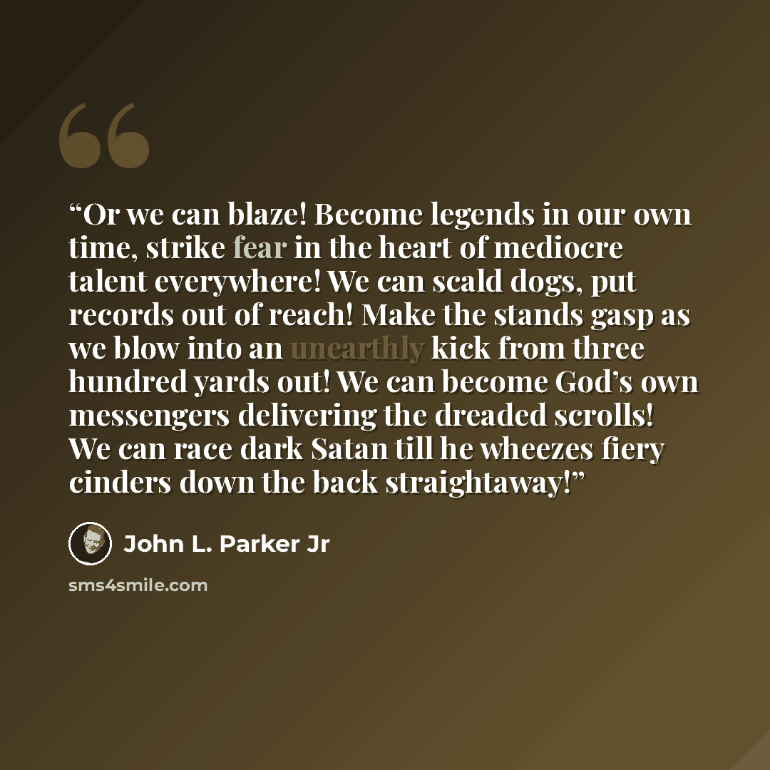 “Or we can blaze! Become legends in our own time, strike fear in the heart of mediocre talent everywhere! We can scald dogs, put records out of reach! Make the stands gasp as we blow into an unearthly kick from three hundred yards out! We can become God’s own messengers delivering the dreaded…” quote by John L. Parker Jr