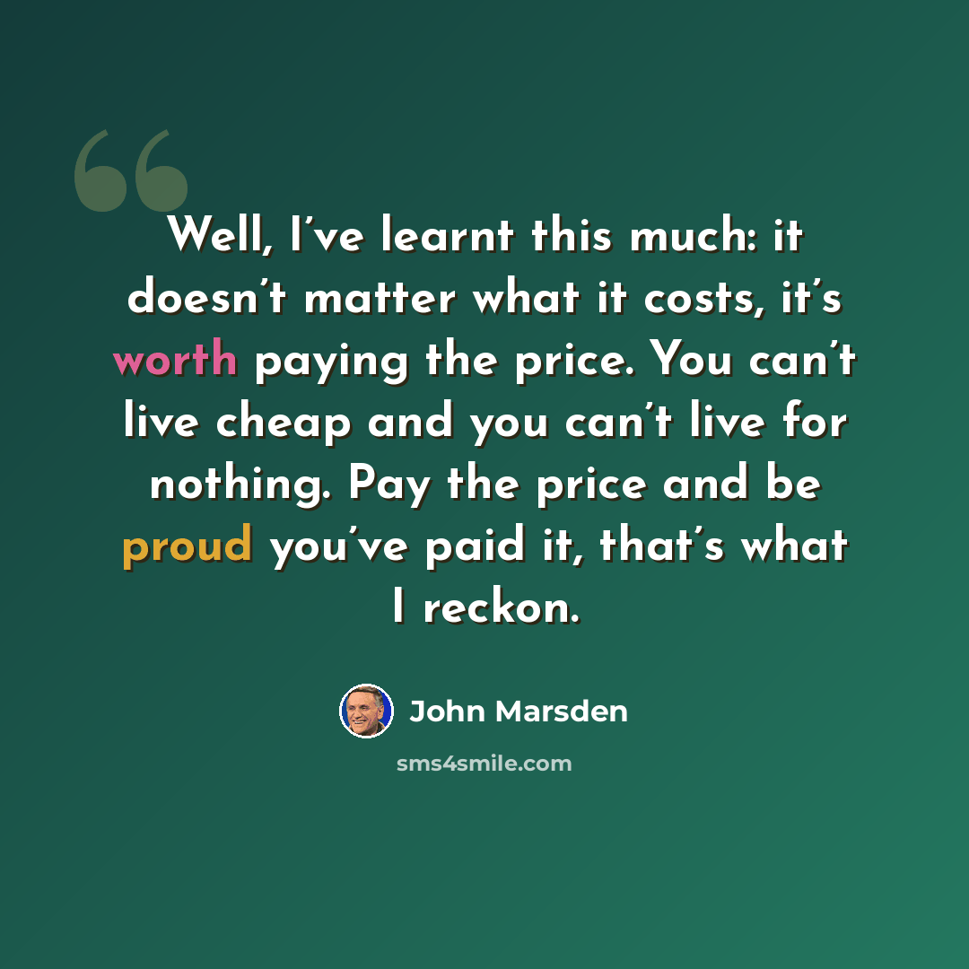 “Well, I’ve learnt this much: it doesn’t matter what it costs, it’s worth paying the price. You can’t live cheap and you can’t live for nothing. Pay the price and be proud you’ve paid it, that’s what I reckon.” quote by John Marsden