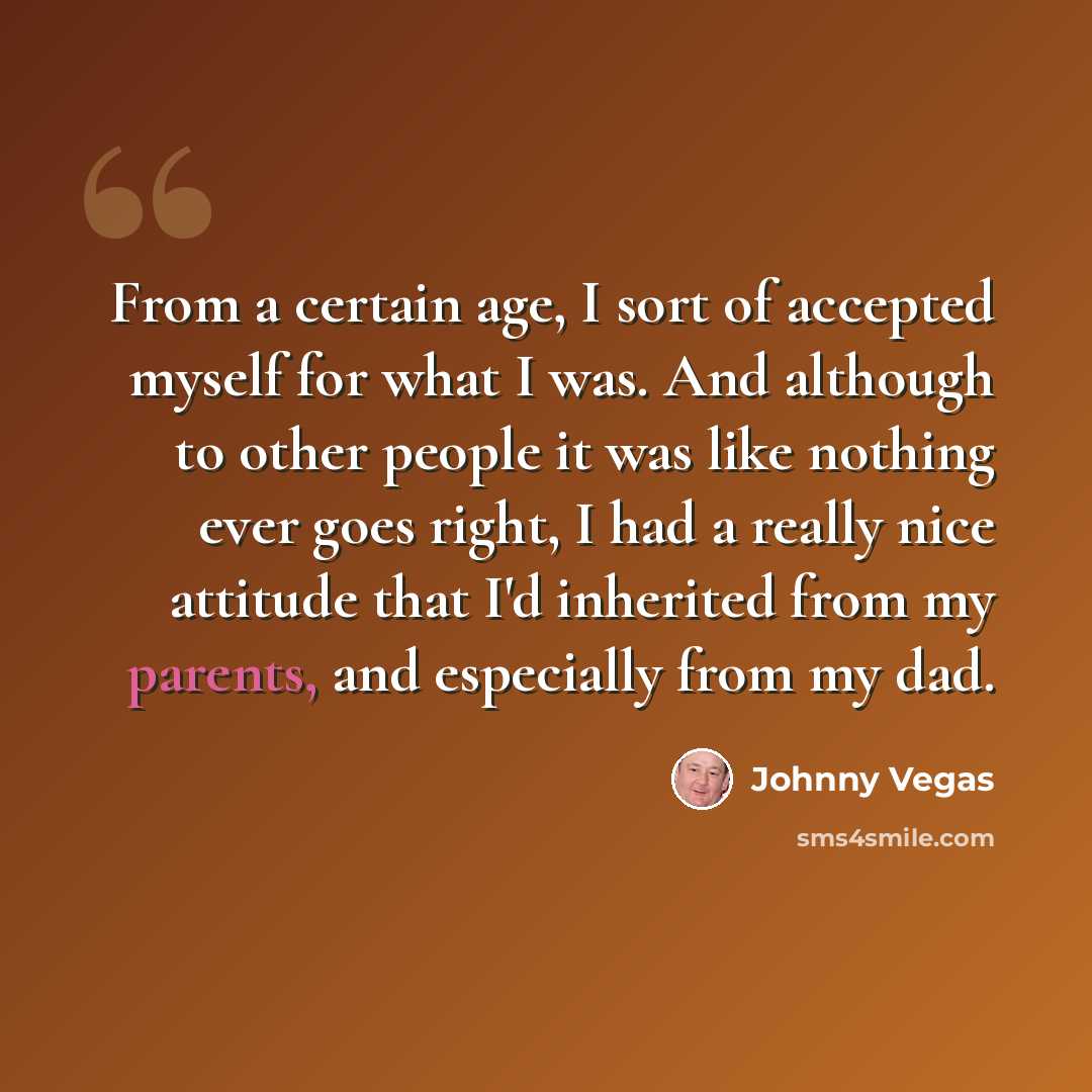 “From a certain age, I sort of accepted myself for what I was. And although to other people it was like nothing ever goes right, I had a really nice attitude that I'd inherited from my parents, and especially from my dad.” quote by Johnny Vegas