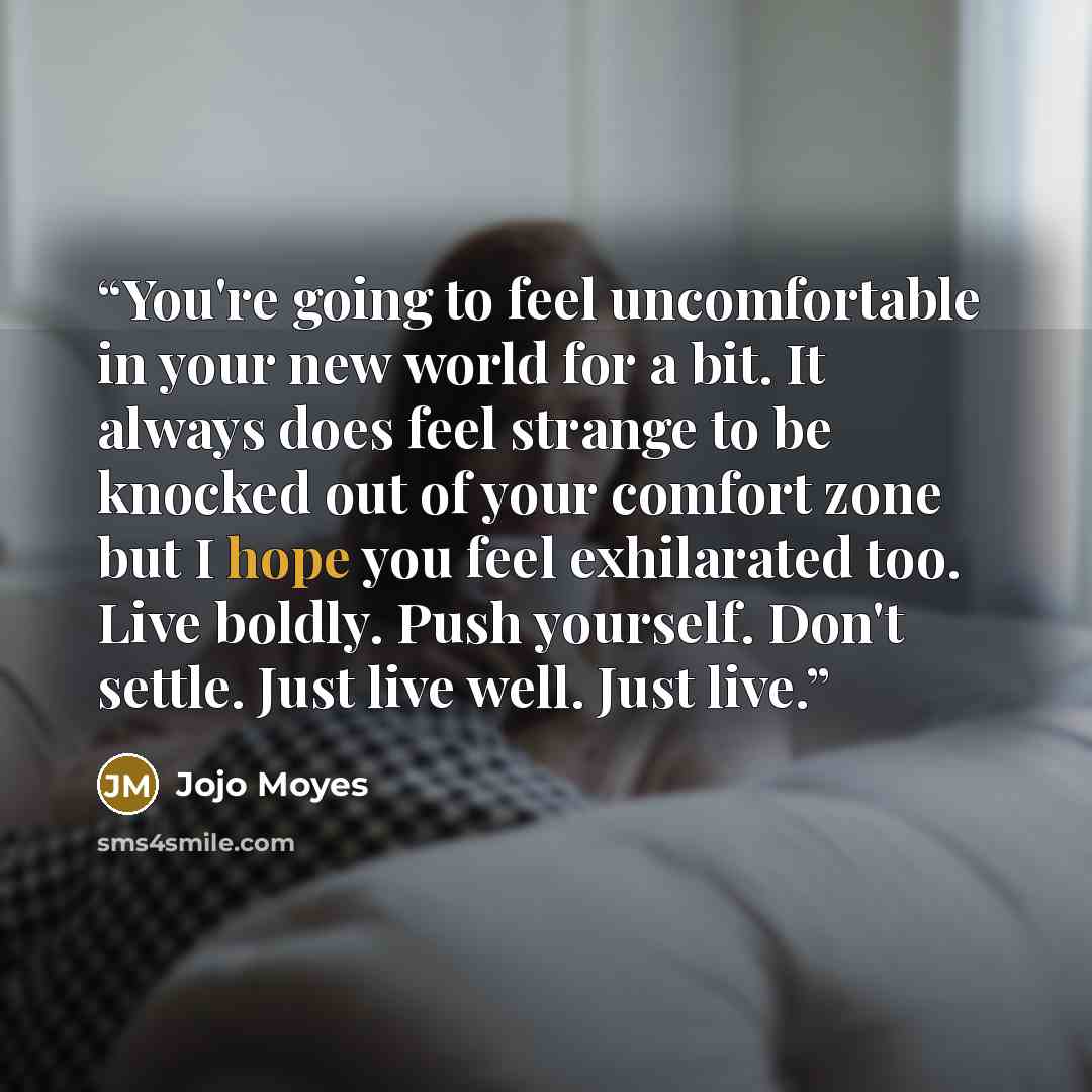 “You're going to feel uncomfortable in your new world for a bit. It always does feel strange to be knocked out of your comfort zone but I hope you feel exhilarated too. Live boldly. Push yourself. Don't settle. Just live well. Just live.” quote by Jojo Moyes