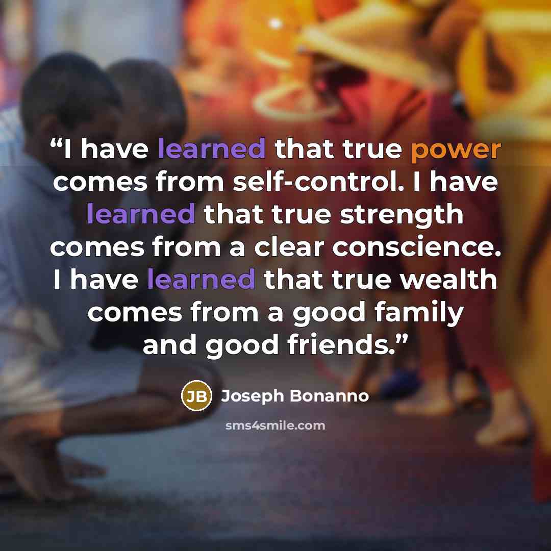 “I have learned that true power comes from self-control. I have learned that true strength comes from a clear conscience. I have learned that true wealth comes from a good family and good friends.” quote by Joseph Bonanno