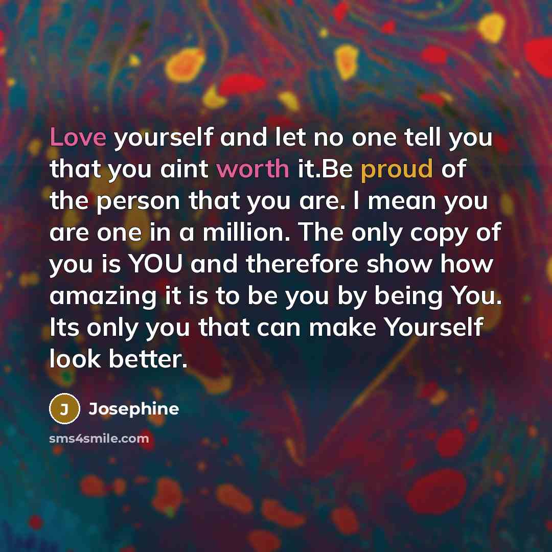“Love yourself and let no one tell you that you aint worth it.Be proud of the person that you are. I mean you are one in a million. The only copy of you is YOU and therefore show how amazing it is to be you by being You. Its only you that can make Yourself look better.” quote by Josephine