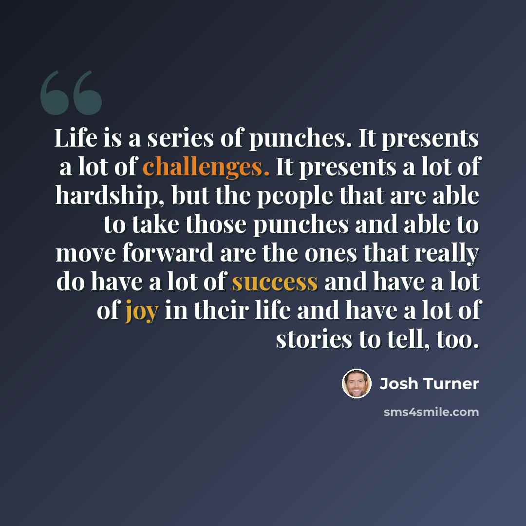 “Life is a series of punches. It presents a lot of challenges. It presents a lot of hardship, but the people that are able to take those punches and able to move forward are the ones that really do have a lot of success and have a lot of joy in their life and have a lot of stories to tell, too.” quote by Josh Turner
