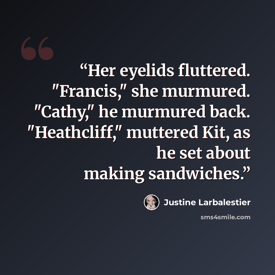 “Her eyelids fluttered. "Francis," she murmured. "Cathy," he murmured back. "Heathcliff," muttered Kit, as he set about making sandwiches.” quote by justine larbalestier