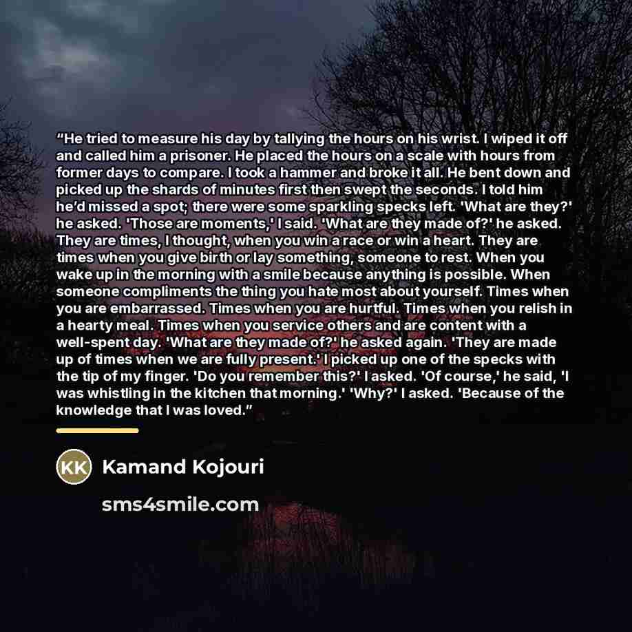 “He tried to measure his day by tallying the hours on his wrist. I wiped it off and called him a prisoner. He placed the hours on a scale with hours from former days to compare. I took a hammer and broke it all. He bent down and picked up the shards of minutes first then swept the seconds. I told…” quote by Kamand Kojouri