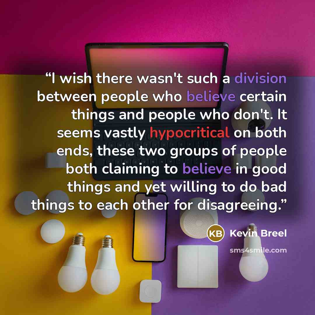 “I wish there wasn't such a division between people who believe certain things and people who don't. It seems vastly hypocritical on both ends, these two groups of people both claiming to believe in good things and yet willing to do bad things to each other for disagreeing.” quote by Kevin Breel