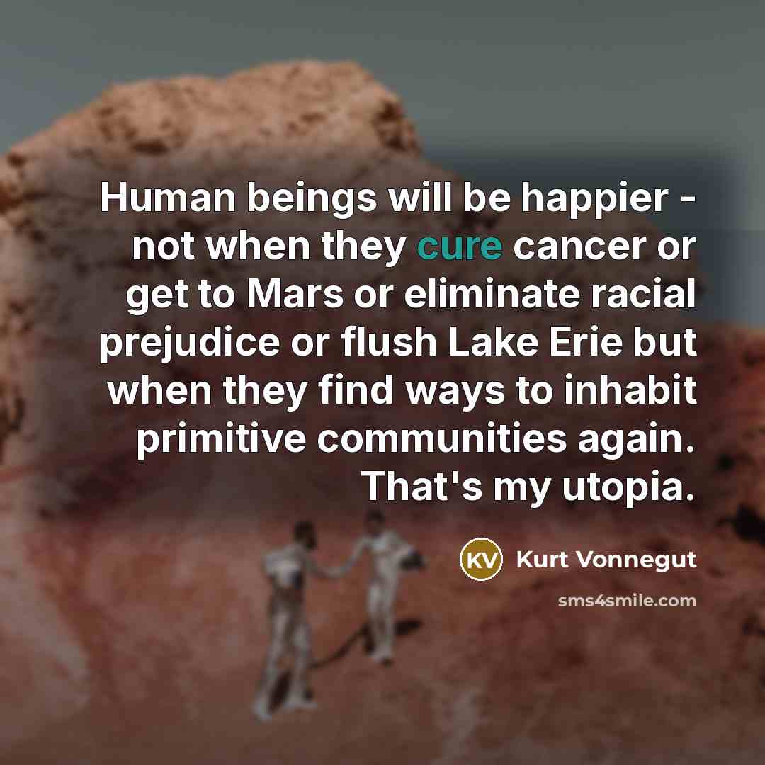 “Human beings will be happier - not when they cure cancer or get to Mars or eliminate racial prejudice or flush Lake Erie but when they find ways to inhabit primitive communities again. That's my utopia.” quote by Kurt Vonnegut