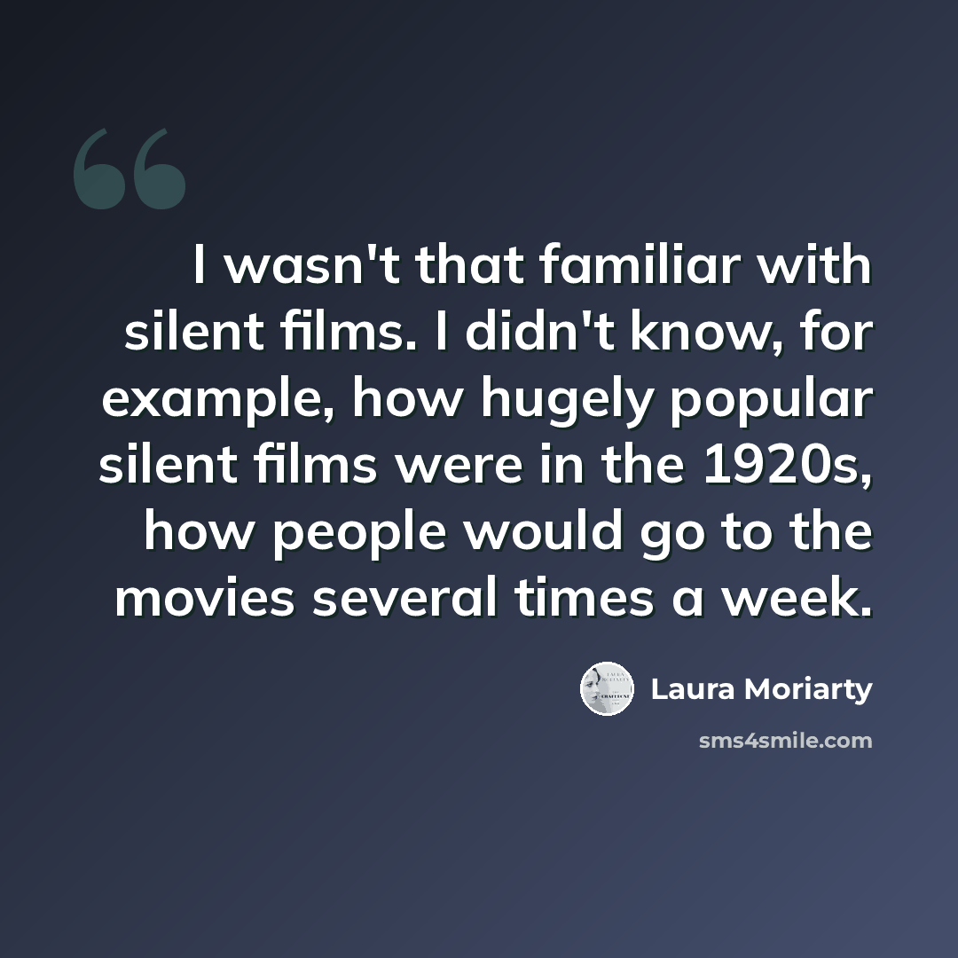 “I wasn't that familiar with silent films. I didn't know, for example, how hugely popular silent films were in the 1920s, how people would go to the movies several times a week.” quote by Laura Moriarty