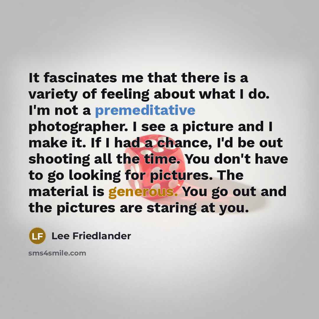 “It fascinates me that there is a variety of feeling about what I do. I'm not a premeditative photographer. I see a picture and I make it. If I had a chance, I'd be out shooting all the time. You don't have to go looking for pictures. The material is generous. You go out and the pictures are…” quote by Lee Friedlander