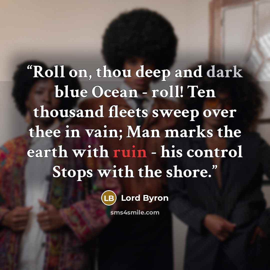 “Roll on, thou deep and dark blue Ocean - roll! Ten thousand fleets sweep over thee in vain; Man marks the earth with ruin - his control Stops with the shore.” quote by Lord Byron
