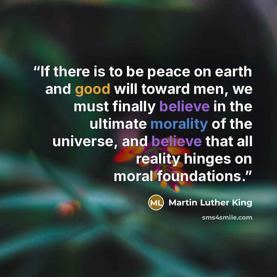 “If there is to be peace on earth and good will toward men, we must finally believe in the ultimate morality of the universe, and believe that all reality hinges on moral foundations.” quote by Martin Luther King