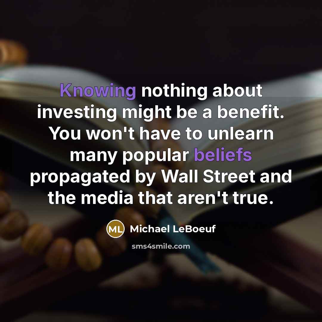 “Knowing nothing about investing might be a benefit. You won't have to unlearn many popular beliefs propagated by Wall Street and the media that aren't true.” quote by Michael LeBoeuf