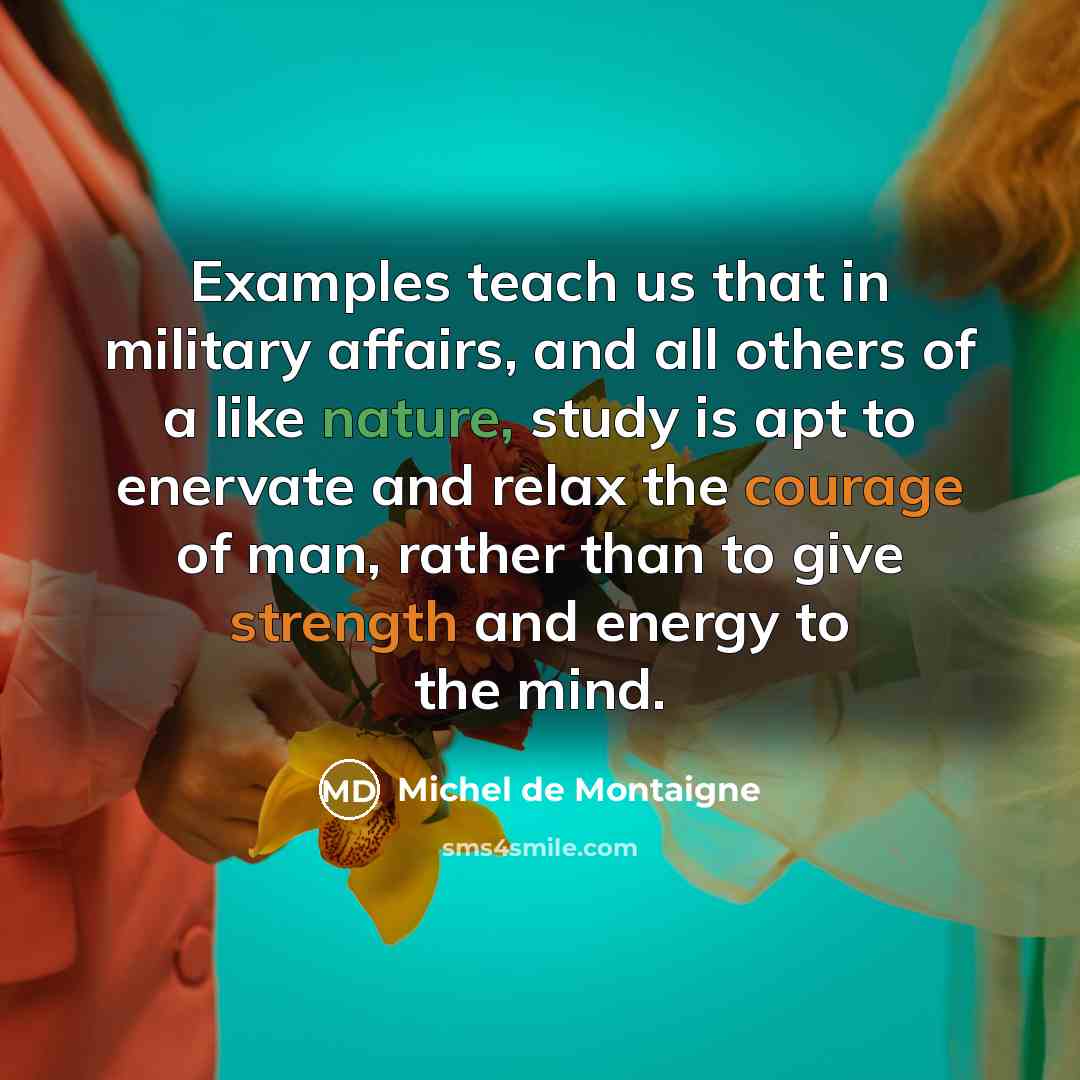 “Examples teach us that in military affairs, and all others of a like nature, study is apt to enervate and relax the courage of man, rather than to give strength and energy to the mind.” quote by Michel de Montaigne