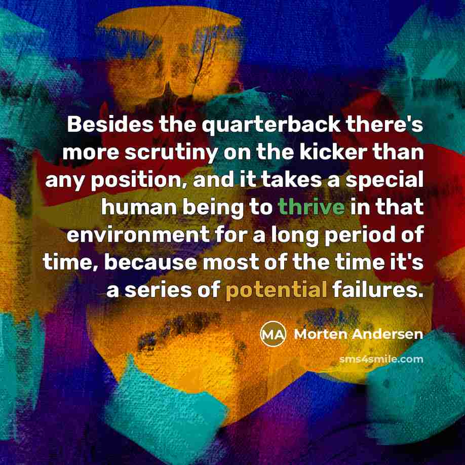 “Besides the quarterback there's more scrutiny on the kicker than any position, and it takes a special human being to thrive in that environment for a long period of time, because most of the time it's a series of potential failures.” quote by Morten Andersen