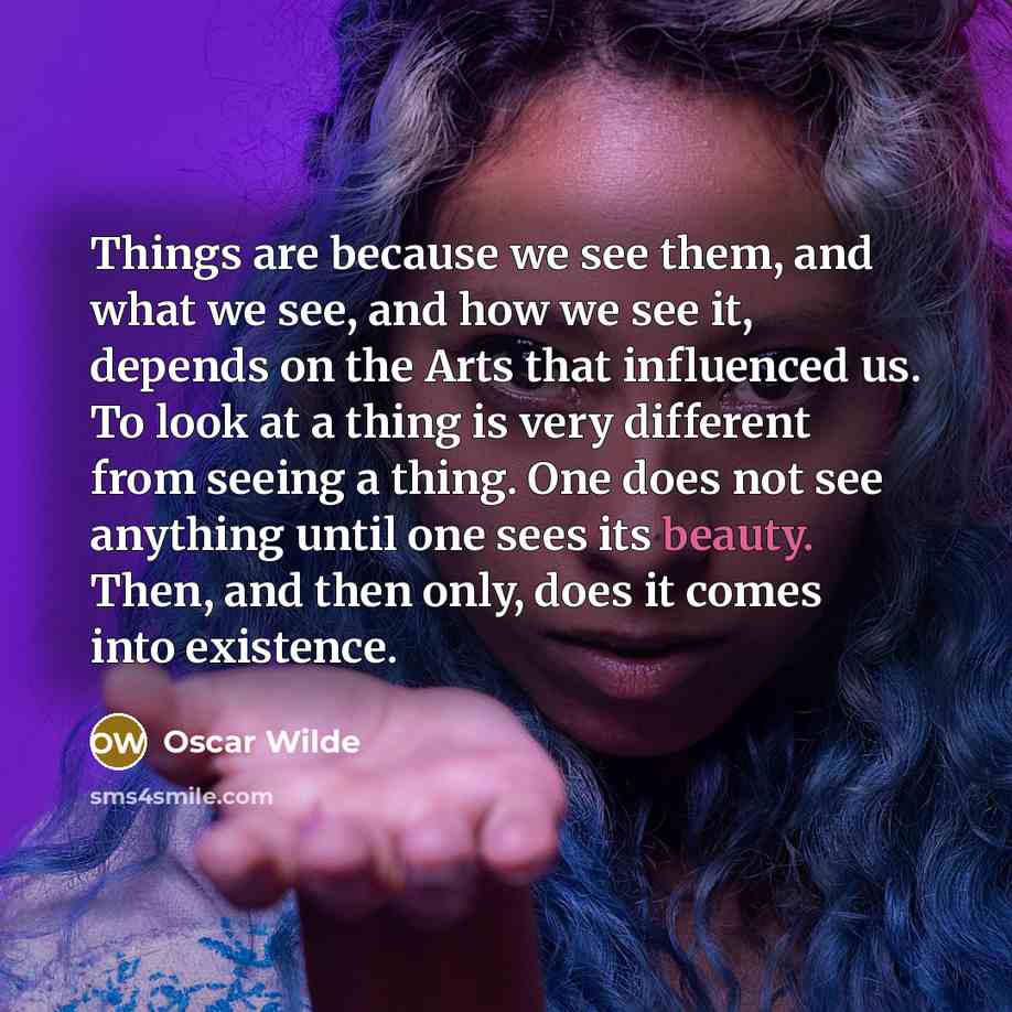 “Things are because we see them, and what we see, and how we see it, depends on the Arts that influenced us. To look at a thing is very different from seeing a thing. One does not see anything until one sees its beauty. Then, and then only, does it comes into existence.” quote by Oscar Wilde