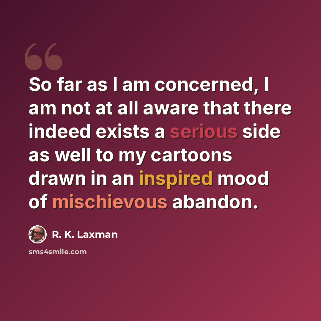 “So far as I am concerned, I am not at all aware that there indeed exists a serious side as well to my cartoons drawn in an inspired mood of mischievous abandon.” quote by R. K. Laxman
