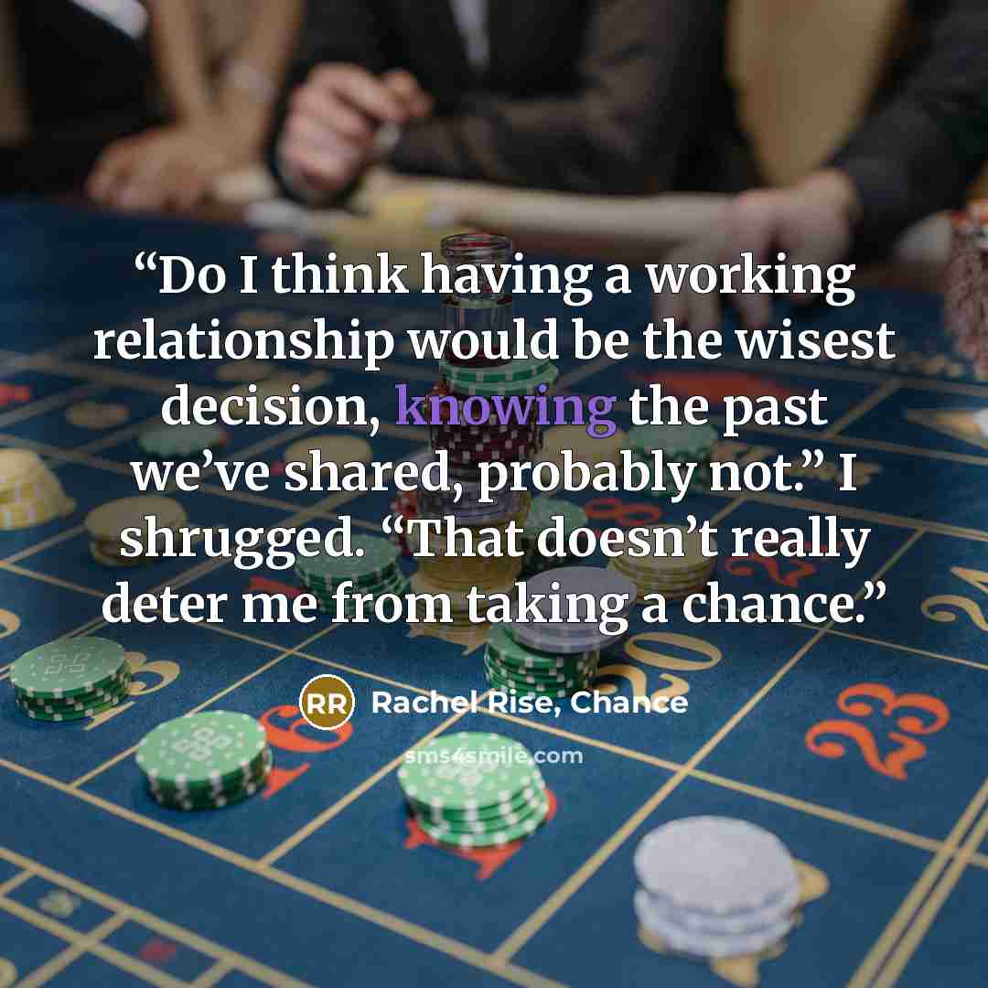 “Do I think having a working relationship would be the wisest decision, knowing the past we’ve shared, probably not.” I shrugged. “That doesn’t really deter me from taking a chance.” quote by Rachel Rise, Chance