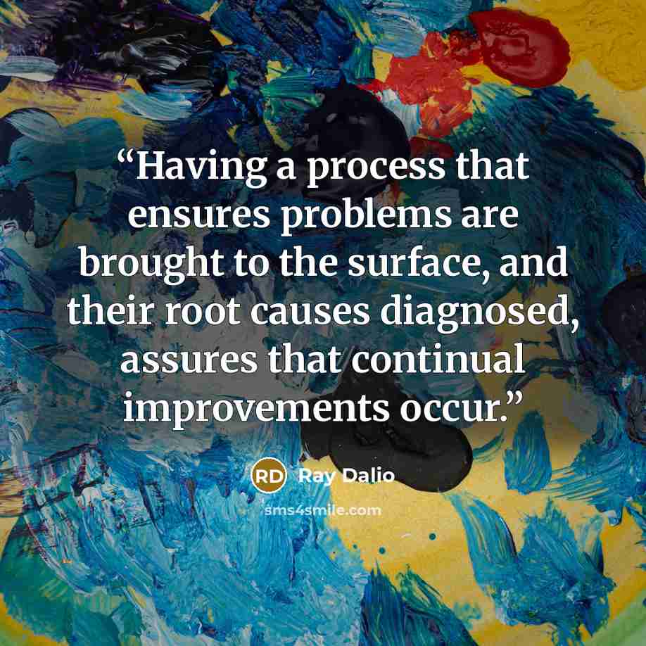 “Having a process that ensures problems are brought to the surface, and their root causes diagnosed, assures that continual improvements occur.” quote by Ray Dalio