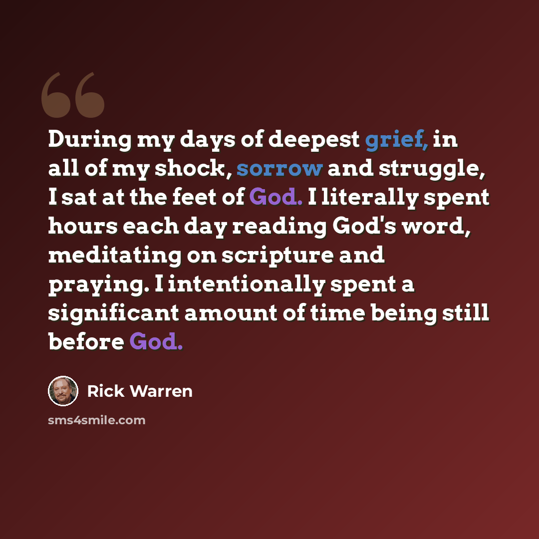 “During my days of deepest grief, in all of my shock, sorrow and struggle, I sat at the feet of God. I literally spent hours each day reading God's word, meditating on scripture and praying. I intentionally spent a significant amount of time being still before God.” quote by Rick Warren