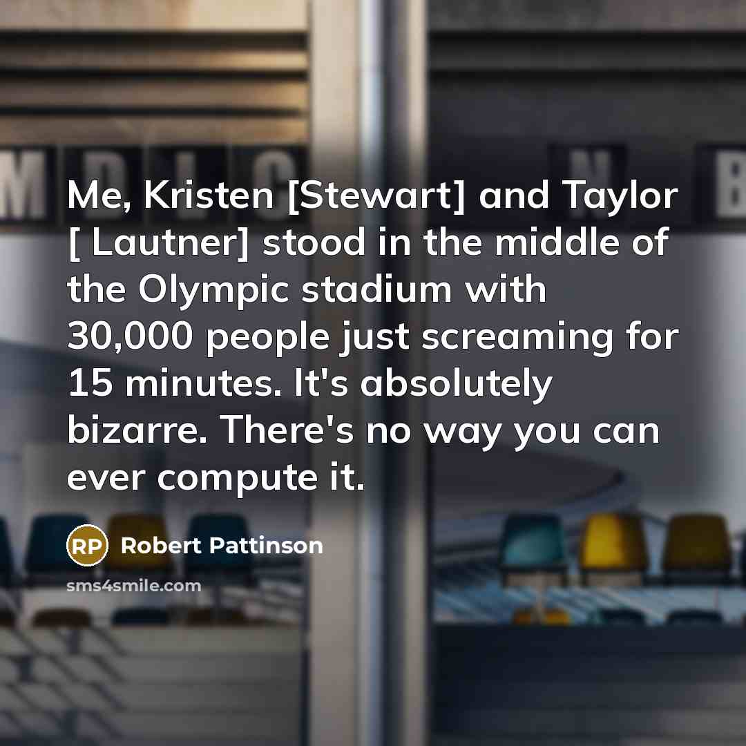 “Me, Kristen [Stewart] and Taylor [ Lautner] stood in the middle of the Olympic stadium with 30,000 people just screaming for 15 minutes. It's absolutely bizarre. There's no way you can ever compute it.” quote by Robert Pattinson