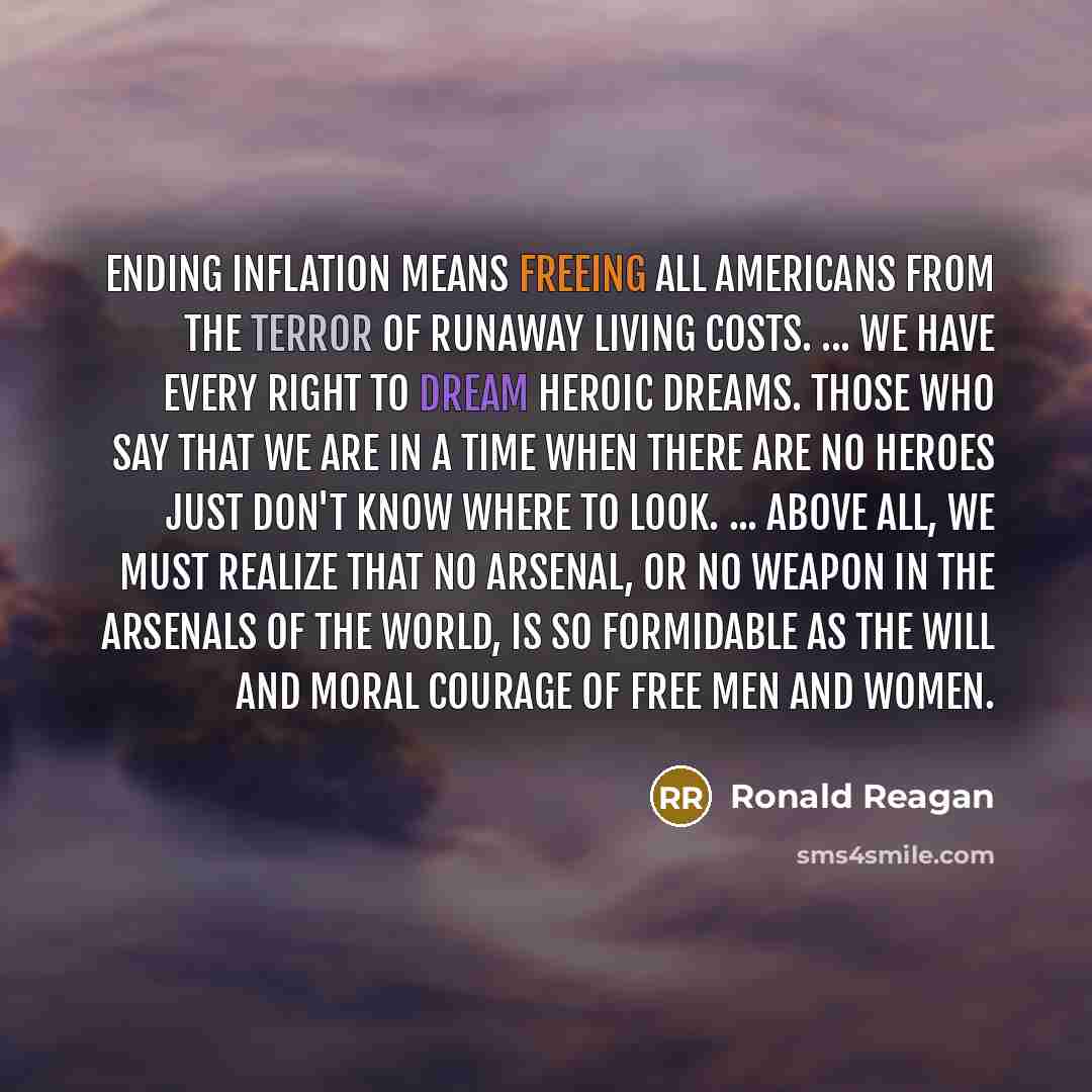 “Ending inflation means freeing all Americans from the terror of runaway living costs. ... We have every right to dream heroic dreams. Those who say that we are in a time when there are no heroes just don't know where to look. ... Above all, we must realize that no arsenal, or no weapon in the…” quote by Ronald Reagan