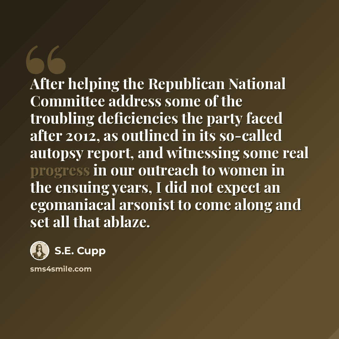 “After helping the Republican National Committee address some of the troubling deficiencies the party faced after 2012, as outlined in its so-called autopsy report, and witnessing some real progress in our outreach to women in the ensuing years, I did not expect an egomaniacal arsonist to come…” quote by S.E. Cupp