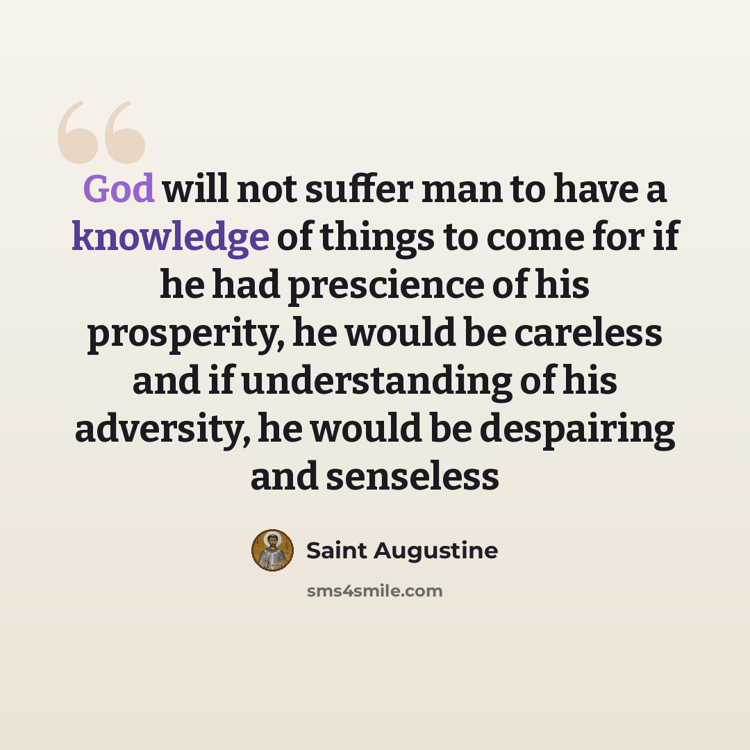 “God will not suffer man to have a knowledge of things to come for if he had prescience of his prosperity, he would be careless and if understanding of his adversity, he would be despairing and senseless” quote by Saint Augustine