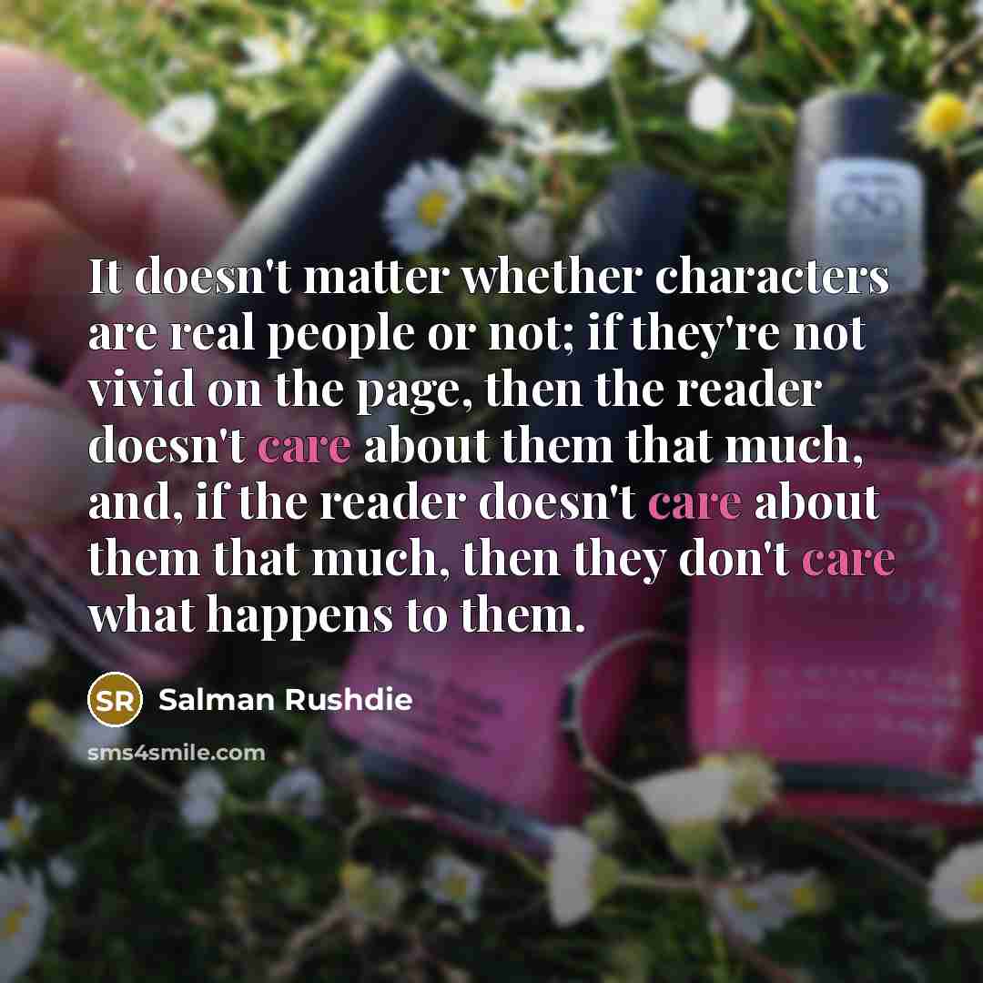 “It doesn't matter whether characters are real people or not; if they're not vivid on the page, then the reader doesn't care about them that much, and, if the reader doesn't care about them that much, then they don't care what happens to them.” quote by Salman Rushdie