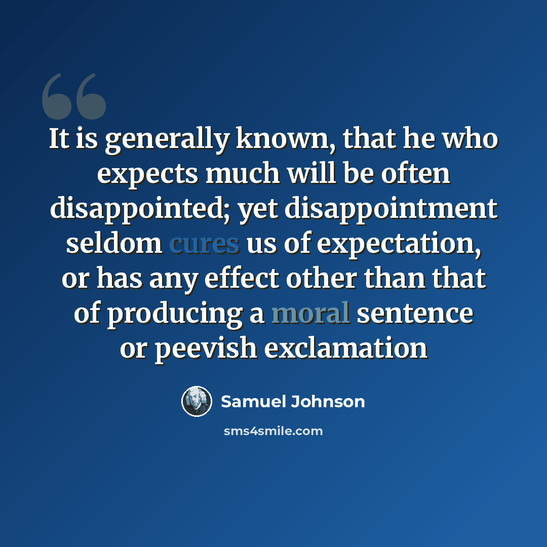 “It is generally known, that he who expects much will be often disappointed; yet disappointment seldom cures us of expectation, or has any effect other than that of producing a moral sentence or peevish exclamation” quote by Samuel Johnson