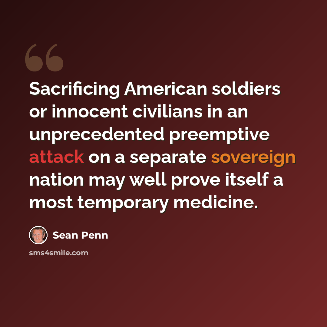 “Sacrificing American soldiers or innocent civilians in an unprecedented preemptive attack on a separate sovereign nation may well prove itself a most temporary medicine.” quote by Sean Penn