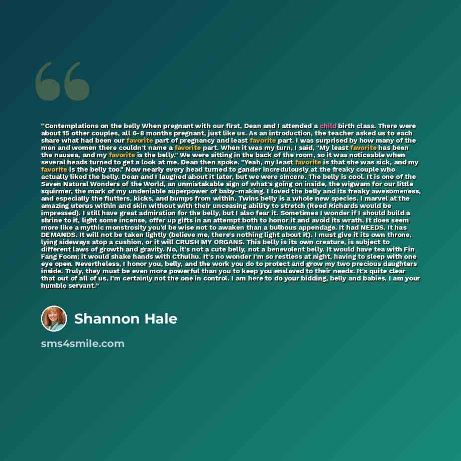 “Contemplations on the belly When pregnant with our first, Dean and I attended a child birth class. There were about 15 other couples, all 6-8 months pregnant, just like us. As an introduction, the teacher asked us to each share what had been our favorite part of pregnancy and least favorite part…” quote by Shannon Hale