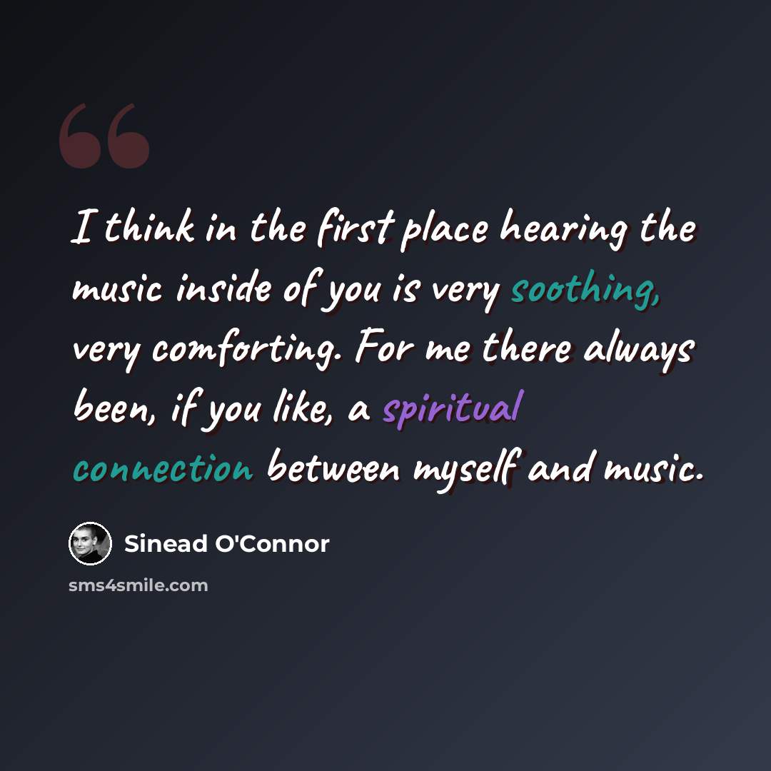 “I think in the first place hearing the music inside of you is very soothing, very comforting. For me there always been, if you like, a spiritual connection between myself and music.” quote by Sinead O'Connor