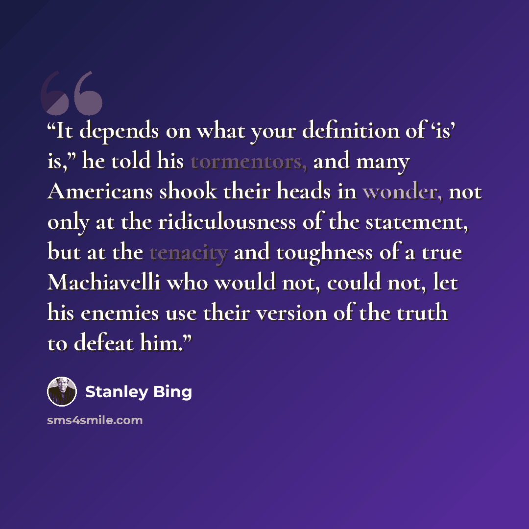 “It depends on what your definition of ‘is’ is,” he told his tormentors, and many Americans shook their heads in wonder, not only at the ridiculousness of the statement, but at the tenacity and toughness of a true Machiavelli who would not, could not, let his enemies use their version of the truth…” quote by Stanley Bing