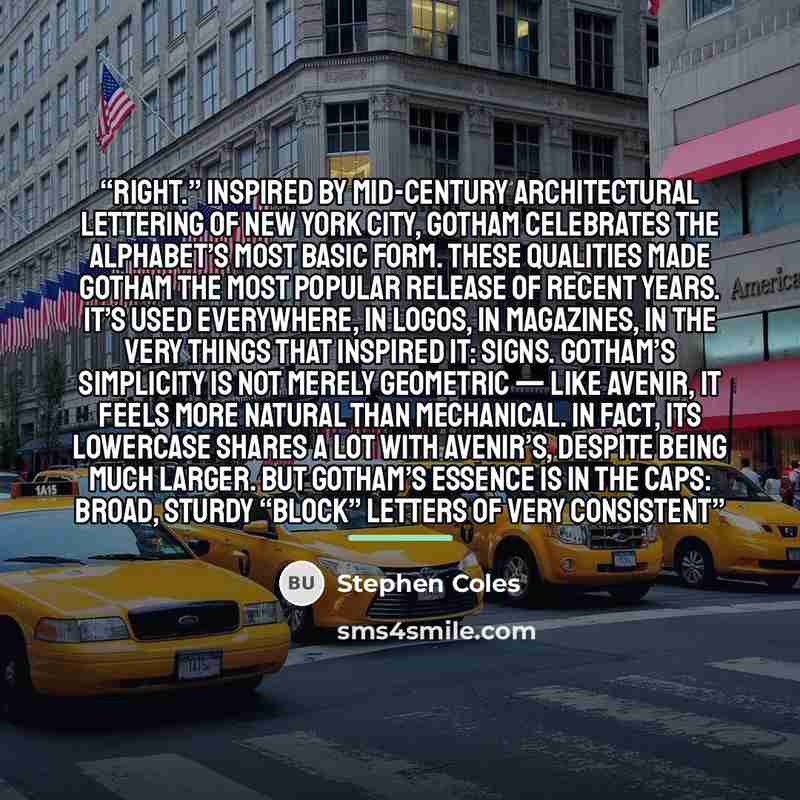 “right.” Inspired by mid-century architectural lettering of New York City, Gotham celebrates the alphabet’s most basic form. These qualities made Gotham the most popular release of recent years. It’s used everywhere, in logos, in magazines, in the very things that inspired it: signs. Gotham’s…” quote by Stephen Coles