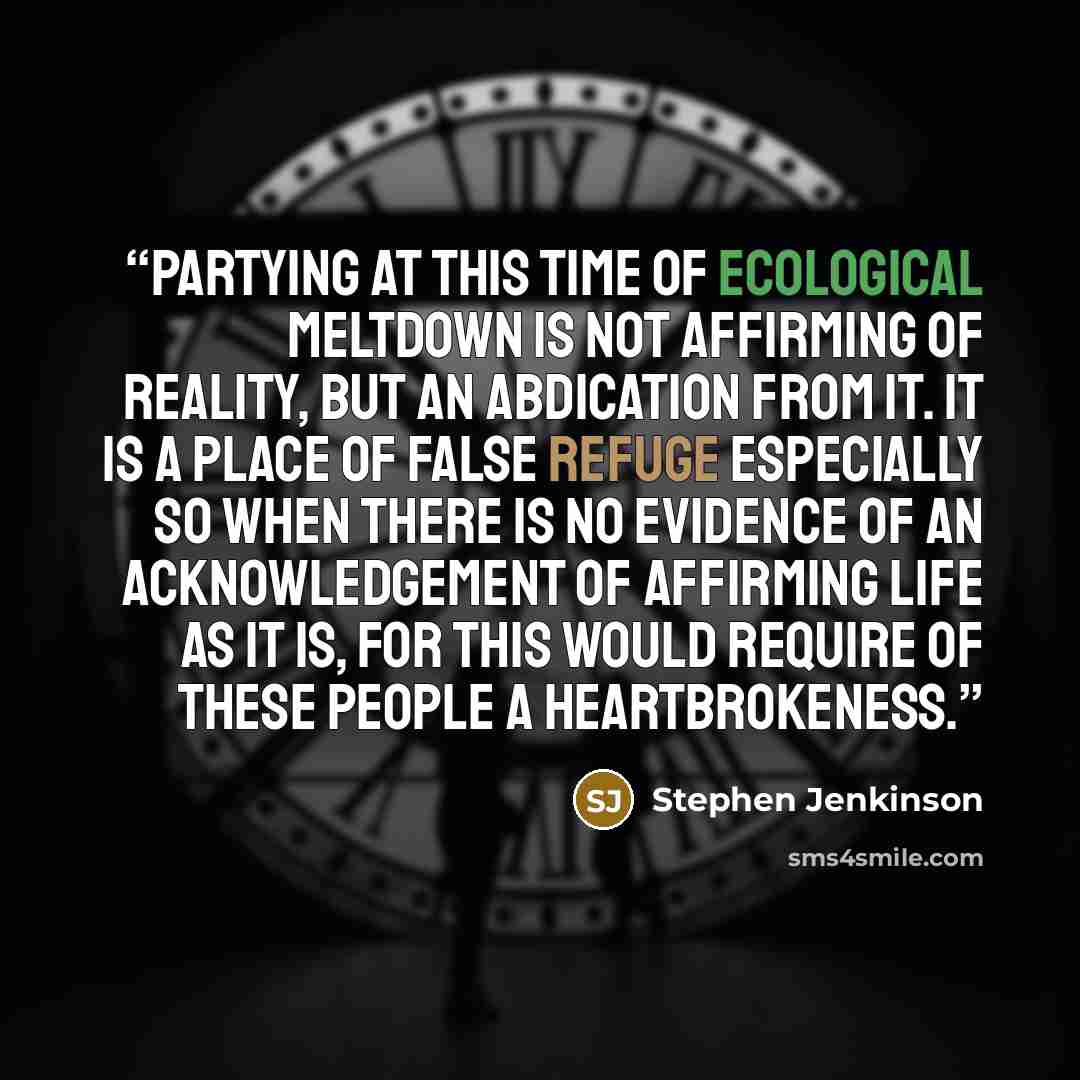 “Partying at this time of ecological meltdown is not affirming of reality, but an abdication from it. It is a place of false refuge especially so when there is no evidence of an acknowledgement of affirming life as it is, for this would require of these people a heartbrokeness.” quote by Stephen Jenkinson